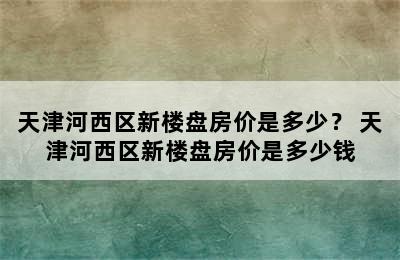 天津河西区新楼盘房价是多少？ 天津河西区新楼盘房价是多少钱